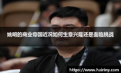 姚明的商业帝国近况如何生意兴隆还是面临挑战